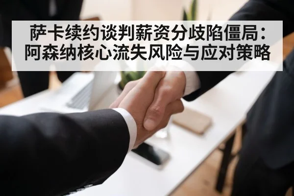 萨卡续约谈判薪资分歧陷僵局：阿森纳核心流失风险与应对策略