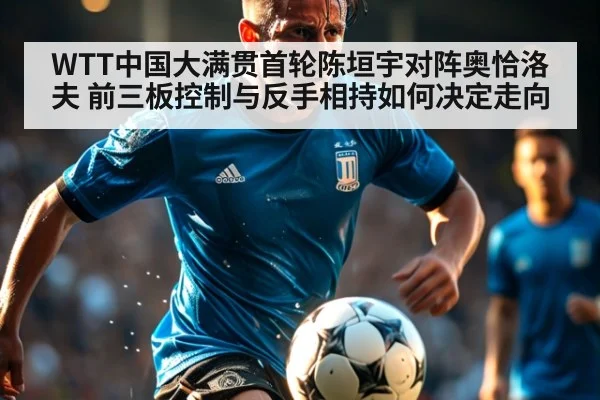 WTT中国大满贯首轮陈垣宇对阵奥恰洛夫 前三板控制与反手相持如何决定走向